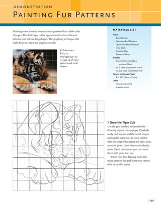 D E M O N S T R A T I O N
MATERIALS LIST
Paintingsomeanimalsis more aboutpatternsthan subtlecolor
changes.Thislittletiger cubis a greatcombinationofbeauti-
fulcolorand interlockingshapes.The graphingtechniquewill
reallyhelpyou drawthe shapescorrectly.
Paints
Burnt Umber
Cadmium Red Medium
Cadmium Yellow Medium
Ivory Black
PrussianBlue
Titanium White
Brushes
%-inch (19mm) sable or
syntheticfilbertI
This tiger cub's fur
is made up o f many
patterns and small
shapes.
no. 2 sable or syntheticround
no. 210 sable or syntheticliner
CanvasorCanvas Paper
8" x 10" (20cm x 25crn)
Other
mechanical pencil
kneadederaser
1 Draw the Tiger Cub
Use the gridmethodtotransferthis
drawingtoyour canvaspaper. Carefully
studyeach squareandthe smallshapes
capturedin each one. Bemost careful
with the shapesthatcreatethe eyes,nose,
ears andpaws. Dodtobsessoverthe fur
spots;ifyoumiss some,you cancreate
themwithpaintlateron.
When your line drawinglookslike
mine,removethe gridfromyour canvas
with akneaded eraser.
 