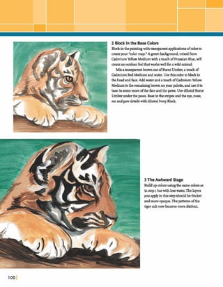 2 Block In the Base Colors
BlodEinthepaintingwithtransparentapphcah ofcolorto
aeateyour *colormap."A greenb d g m d , m i dh
CadmiumYenowMediumwithatouch ofhussianBlue,will
mateanoutdoorfeelthatworh wellforawildanimal.
Mixatransparentbrown outofBurnt Umber,atouch of
M u m RedMediumandwater. Usethis d o rtoblockin
theheada dhe.AddwaterandatouchofCadmiumYellow
Mediumto theremaininghonyourpalette,anduseitto
base ingome moreofthe faceandthepaws. UsedilutedBurnt
Umberunderthe paws.Baseinthestripesandthe eye,me,
earandpawM s withdilutedIwryBlack
3 TheAwkward Stage
Buildupcolorsusingthesamecolorsas
instep I butwithlesswater Thelayers
youapplyinthisstepshouldbethicker
andmoreopaque.Thepa-8 ofthe
tigercubnowbecomemoredistind
 