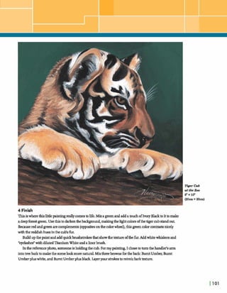 4 Finish
Thisiswherethislittlepaintingreallycomestolife.Mixap e nandaddatouchofIvoryBlackto ittomake
adeepforestgreen.Usethistodarkentheb d g m d , malungthehghtcolorsofthetigermb standout.
Becauseredandgreenarecomplemenls(oppmitesonthecolorwheel), thisgreencolorcon- nicely
withhreddishhuesinthedsfk
Buildupthepaintandaddquickbruhtmkesthatshowthetature ofthefur.Add whitewhiskersand
*eydashefwithdilutedTitaniumWhiteandalinerbrush
Inthedkemephoto,someoneis holdingthecub. Formy painting,I c h etaturnthehandler'sarm
intotreebarktomakethe swnelo& morenatural.Mixthreebrownsfmthebark:Bumt U m k ,Burnt
Umberpluswhite,andBurnt Umberplusbla& layeryour strokztomimicbarktexture.
Tiger Cub
at the Zoo
8"x10*
@ O m x 2 6 4
 