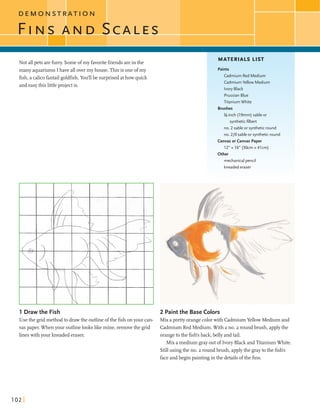 CD E M O N S T T I O N
F I ~ S~ I V DSCALES
Not allpets arefurry.Someofmy favoritefiiendsareinthe
many aquariums Ihave allovermy house.This is one ofmy
fish,a calicofantailgoldfish.YodU be surprisedathow quick
and easythis littleproject is.
MATERIALS LIST
Cadmium Red Medium
Cadmium Yellow Medium
PrussianBlue
Titanium White
%-inch (19mm) sable or
syntheticfilbert
no. 2 sable or syntheticround
no. 210 sable or syntheticround
Canvas or Canvas Paper
1 2 " x l V (30cmx4lcm)
mechanical pencil
kneadederaser
.... ..
1 Draw the Fish 2 Paintthe Base Colors
Use the gridmethodto drawthe outlineofthe fishonyour can- Mix aprettyorangecolorwith CadmiumYellow Medium and
vas paper. Whenyour outlinelookslike mine, removethe grid Cadmium Red Medium.With a no. 2 roundbmsh, applythe
lineswithyour kneadederaser. orangetothe fish's back,belly andtail.
Mix a mediumgrayoutof Ivory BlackandTitaniumWhite.
Stillusing the no. 2 roundbmsh, applythe graytothe fish's
faceandbegin paintingin the detailsofthe fins.
 