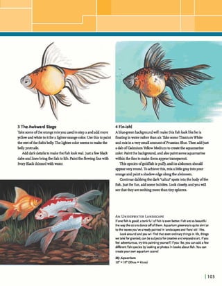 3 TheAwkward Sbge
Takesomeofthe orangemixyouused instep a andaddmore
yellowandwhitetoitforalighterorangecolor.Usethistopaint
therestofthe W sbelly.Thelightercolor seemstomakethe
bellypmtnrde.
Adddafkdetailstomakethefishlookreal.Justafewblack
dabsandlinesbringthe&htolife.Painttheflowingh swith
IvoryBlackthinnedwitfiwater.
4 Fin-ish!
Abluegreenba- willmakethisfishlooklikeheis
floatinginwaterratherthanair.W e someTitaniumWhite
andmix inaverysmallamountofPrussianBlue.Thenaddjust
adabofM u mYellowMediumtomatetheaquamarine
dm.Paintthelxkgmund, andalsopaintsomeaqwmarine
withinthefinstomakethemappeartransparent.
Thisspeciesofgoldfishis puffy, andits abdomenshould
appearveryround.Toachievethis,mix alittlegrayintoyour
orangeandpaintashadow edgealongtheabdomen
Continuedabbingthedark" d i d spotsintothebody ofthe
fish. Justforfun,addsomebubbles. hokclosely,andyouwill
seethattheyarenot- marethantinyspheres.
AN UNDERWATERLANDSCAPE
Ifone fish is good, atankfull offish iseven h r . Fish are so beautiful
the way the colorsdanceoffofthem. Aquarium gmnery is quitesimilar
to the leavesyou've already painted in landscapesand floral still lifes.
Lookaround and you will findthat even ordinarythings in life, things
we take for granted, can besubjectsfor creativeand enjoyableart lfyou
fee adventurous, trythis paintingyourself! lfyou like,you can add afew
diRrent fish species by lookingat photosin booksaboutfish. You can
createyourown aquarium n n e !
 