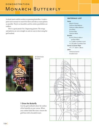 D E M O N S T R A T I O N
M c N P , R C H B U T T E R F L Y
A wholebook couldbe written on paintingbutterflies. I make a
point each summerto searchforthem andtake asmanyphotos
aspossible. They're sobeautiful, andthe artisticpossibilitiesare
endless.
This is a greatprojectfor abeginningpainter.Thewings
and patternsare seen stralghton and areeasyto drawusing the
gridmethod.
1 Draw the Butterfly
Use the gridmethodto drawthe outline
ofthe butterflyonyour canvas.When
your outlinelookslike mine, removethe
gridlineswith a kneadederaser.
MATERIALS LIST
Paints
Alizarin Crimson
Cadmium Red Medium
Cadmium Yellow Medium
Ivory Black
PrussianBlue
Titanium White
Brushes
%-inch (19mm) sable or
syntheticfilbert
no. 2 sable or syntheticround
no. 210 sable or syntheticliner
Canvas or Canvas Paper
1 4 " x l l " (36cmx28cn-
%her
mechanical pencil
kneadederaser
 