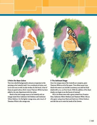 2 Paintthe BaseColors
Thisveryc o l dbackgomdis almostas im-t tothe
paintingas thebu-y i M .Use amultitudeofcolors,and
smibeadloneinwith& d a r strokesofaflatbrush.Most of
theseare pastel colors,whichmeansTitaniumWhitehasbeen
addedtothemix Ex@ment withthe colors.
Black inthedarkorange areasontheM y withan
orangemixedfromCadmium Red MediumandM u m
YellowMediumForthelighr orangeareas, addatouchof
XtaniumWhite totheorangemix.
3 The Awkward Stage
Oncethe orangeareasoftfiebutterfly arecamp&, paint
TitaniumWhiteonallofthes-. Thendilutesome Ivory
Blackwithwarntoanink-& comhncy andaddtheblack
detailswithano,a10 Zinerbrush.Withthea t i o noftheblack
details,youbegintoseethebeautyofcontrast!
Fillintheflowerstemwitha greenmixedhmPrussian
Blue,CadmiumYellowMediumand'I"rWumWhite. Mix an
olivegreenusingIvoryBlackandM u mYellowMedium
anddabthisontocreatetheheadsofthe flowers.
 