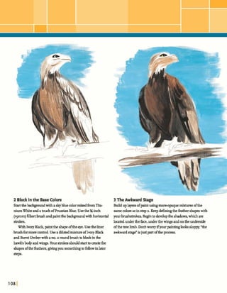 2 Block In the BaseColors
Startthebadrgroundwithasky blue colormixedh m Tib-
niumWhiteandatouchofFhssianBlue.Usethe %-inch
(~gmm)filbertbrushandpaintthehckpmdwithhorizontal
strokes.
W~thIvoryBlack,paintthe shapeoftheeye. Usetheliner
brushformorecontrol.Use a dilutedmixweofIvory Black
andBurntUmberwithano,a roundbrushtoblockinthe
hawksbody andwings. Yourshahshould startbm z t ethe
shapesofthefeathers,givingyousomedingtofollowinlater
step9*
3 TheAwkward Stage
Ehdduplayersofpaintugingmoreopque mixhlresofthe
samecolorsas instep a. Keepdefimq the feathershapeswith
yourbrushstrokes.Beginto developthedmhw,whichare
h t e dunder theface,underthewingsandontheunderside
ofthetreelimb. Doritworryifyour paintinglookssloppy"the
awkward isjust partoftheproms.
 