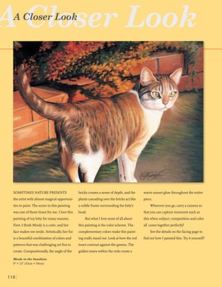 SOMETIMESNATURE PRESENTS
the artistwith almostmagical opportuni-
tiesto paint. The sceneinthis painting
was one ofthosetimes forme. I lovethis
paintingofmy kittyformany reasons.
First, I think Mindyis acutie,andher
facemakes me smile.Artistically,her fur
is abeautiful combinationofcolors and
patternsthatwas challengingyet funto
create. Compositionally,the angleofthe
Mindy in the Sunshine
9"X 12"(23cm X 30cm)
bricks createsa senseof depth,andthe
plantscascadingoverthe bricks actlike
a subtleframe surroundingthe kitty's
head.
Butwhat Ilovemost of allabout
this paintingis the colorscheme.The
complementarycolorsmakethis paint-
ingreally standout. Look athowthe red
tonescontrastagainstthe greens.The
goldentoneswithin the reds createa
warm sunsetglowthroughoutthe entire
piece.
Whereveryou go,carryacamera so
thatyou cancapturemomentssuchas
this when subject,compositionand color
all cometogether perfectly!
Seethe detailsonthe facingpageto
fnd outhow I painted this.Tryityourself!
 