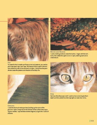 BRICKSAND BUSHES
I useda dabbings h k e to meatethe bushes. I beganwith the dark
tones, then addedthe lighterm l o ~in layers,dabbingeachoneto
createtexture.
HIP
To createfurthat is madeupofmanycolorsand pmrns, you needto
paint layerupon layerupon layer.The beautyofacrylicpaint isthe abil-
ityto continuallyaddcolorsand builduplayers. Lookat howthe paint
strokes createthe patternsanddimionofthe kitty'sfur.
Iusedthedry-brushtechniquehere, buildingupthecolorsofthe
ground in layers. Always followthe directionofthe suhcewhen apply-
ingyour strokes. I appliedthese strokesdiagonallytogivethe illusionof
distance.
 