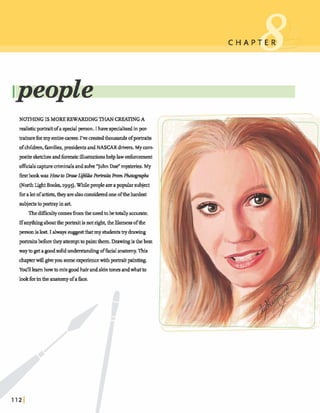 NOTHING ISMORE REWARDING THAN CREATINGA
realisticporhit ofa spead person.I haw speciahedinp r
traitureformy entire am^ I've matedthousandsofporkaits:
ofcbkhn, families,presidmt. andNASCAR drivers. My mm-
1positesketchesandforensicillustrationshelplawenforcement
o&ials mpturecriminalsandsolve "JohnDoe"mysteries.My
f i r s t b o o k w a s H o w t o D m w L ~ i h ~ i t s F r o P n P ~ k
(NorthLight B&, 1995).Whilepeopleareapopularsubject
fbralotofartis&, theyarealsoconsideredoneoftheb d ~
subjectstoprtray inart
Thedif5cdtycomesh m the needtobetotally accurate.
Ifanythinga h ttheprtrait isnotright,thelikenessofthe
personislost.I always suggestthatmy s h h & 9drawing
-IS beforetheyattempttopaintthem.Drawingisthebest
waytogetagoodsolidu d m h h gofficblanamy.This
chapterwillgiveyousome q w r k x ewithportraitpainting.
Y 0 ~ 1 ~ h o w b m i x g o o d ~ ~ ; s l d n t o n ~ a n d w h t b
lookforinthe anatomyofaface.
 