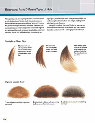 Whenpaintinghair,itisveryimptantthatyourbrushtrolm page 113isaperfectexample.Lookatthepain- andyoucan
gowiththe djreciicmofthehairitself.Itisalsoimporhntto seethemanyb m h d d c ~ ,h ndarktolight.H e & are
developthehairusingmany,manylayers.Whether it'sthickor addedlasttomatethe shine.
tfiin,hairismadeupofthausads ofmds.L€your realhair Fortightlycurledhair thatoftheboy onpage 113,you
has ~o,ooostrandsIitwillbeimpsibletoaccuratelydeplctit dodthaveahairdirectionto follow. Rather,youhaveat&ure.
inapaintingwith acoupleof s i d e s . KeepbuddhgcolorIlayer Createthiskind ofb a i ~witha dabbingdry-brushtedmique.
afterlayer,andthehairwilllookrealistickAnne!shairon
Straight or WavyHair
1Start LeAnne's hair
with longstrokesofa no.
2 round brushfollowing
thedirectionofthe hair.
Paintthedarkesttones
first
Tightly Curled Hair
--L
1Start with a single,scrubbed-in layer. Usea
no. 2 round.
2 Fill inthehair
with quick, t a p e d
m k e s . You'll need
to paintrnany layers.
3Add layersoflighter
colorson top usingthe
same longstrokeyou
usedatthe beginning.
This giwsthe haircolor
and shine.
2~ d dpaintwith a dabbingtechnique, holding 3Add lightertones usingthe same dabbing
the brush perpendiwlartothe canvas. technique.
 