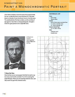 DEMONSTRATION
PAINT A M o O C H R O M A T I C PORT
IhavedrawnAbraham Lincolnfbrmany ofmy pwtraitbmh.
F m m e , m ~ f a c e h a 9 m m u c h ~ i n i t . T h e p h o t o
belowis ahvoriteofminethatshows Lincolninhislateryeam,
Theweatheredlookofhisficeisevident,andthewrinklesof
ageapparent. Sincethisisavintagephotograp4Ithaughtit
wouldbeagoodportt-dtto doinsepia-liketones.
MATERIALS LIST
Bunrt Urnkr
Tiinium White
B r u s h
%-inch (l9mm) sable orsyntheticfilbert
no. 2 sableor syntheticround
no. 1 sableor synthetic liner
CanworCanns Paper
1 2 x 9 (30crnx 23crn)
Other
rnehaniul pencil
kneaded eraser
I
A GRAPHED
PHOTO
Usethis graphed
phototo beginyour
painting.
1 Drawthe Faee
Drawthefaceonyoureaflyagpepex Dodtfeeltheneedtoeap
t u r e e v e r y ~ w r i n k l e a d d e t a i l . Y w w i l l b e ~ ~
detailwithpaint.Whenyour linedrawingb b likemine,care-
fullyremovethe gridwithakneadederaser.
 