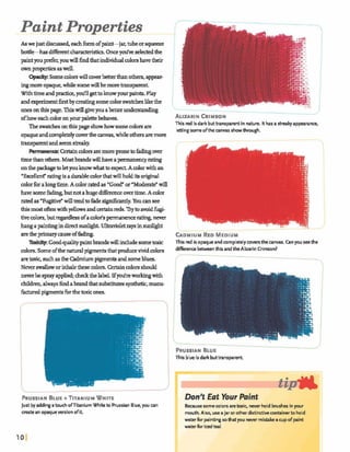 Paint Properties
As we just discussed,eachfbrmofpaint-jar, tubeorsqueeze
bod& differentchmkristics. Oncee v e selectedthe
paintyoupr$;er,youwdl findthat individualcolorshavetheir
ownpropties aswell.
Opac@ Somecolorswillcoverbetter thanothers,appear-
ingmureopaque,whilesomewillbemorek m p r e n t .
Withtimeandprdce,yolfllgettokmwyourpints.Play
andexperiment6rst by ma@ somecolorswatches likethe
onesonthispage.Thigwin giveyouakterunderstanding
ofhoweachcoloronyour palettebeham.
Theswatchesonthis page showhowsomecolorsare
opaqueandcompletelycoverthem s , while othersaremore
transparentandseem strdy.
Permanenae:CettaincolorsaremorepronetoMhg over
timethanm.Mogtbrandswillhaveapermanencyrating
onthe pwhgetoletyouknowwhat~expea Amlor withan
'Exdent* ratingis adurablecolorthatwillholdits o@
colorforalongtime.A colorratedas uGood"or''Mdente" win
havesome butnotahugedifferenceovertime.A color
ratedas"Fugitidwilltendtofadeqpihntly. Youcan see
this mostoftem withyellowsandceriajnreds. Trytoamidfup-
tivecolors,but regardlessofacolds permanencerating,never
hangapaintingindirect mdght Ultravioletraysinsunlight
arethe prhmycauseoffa-.
Toxi* Goodqualitypaintbrandswillincludesomeimic
colors, Someofthenaturalpigmentsthatproducevividdm
aretoxic, suchasthe Cadmiumpipmtsandsomeblues.
ALIURI N CRIMSON
2
This redisdark buttranspamnt in nature. Ithas astreakyappearance,
lkttingsomeofthe canvas showthrough.
1
L
CADMIUMRED MEDIUM
This red is opaqueandcompletelycoversthe canvas. Canyou seethe
difkrence betweenthis and the Alizarin Crimson?
Neverswalloworinhalethesecolors.Certaincolorsshould
neverbesprayapplied;checkthelabel. IfyoEireworkulgwith
children,alwaysfindabrandthatmbstitut~sgathetlr,manu-
factwedpigmentsfbrthebxicones.
f
-
PRUSSIANBLUE
This blue is dark buttransparent.
PRUSSIANBLUE+TITANIUMWHITE
Justbyaddingatouch ofTitanium Whiteto PrussianBlue, you a n
createan opaqueversionof it
I
Don't Eat Your Paint
Bemiusesomecolorsaretaxic, neverho~a~rusnwinyour
mouth. Also, use ajar or other distinctivecontainerto hold
waterfor paintingsothatyou nevermistakea cupof paint
waterfor icedh l
 