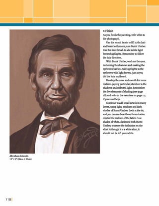 4 Finish
As youfish thepain- ref= o hto
the~ h g r a p h .
Usetheroundbrushtofillinthehair
andbeard withmorepure Burnt U m k
Usethelinerbrushtoaddsubtlehght
h ~ t s . ~ h b f o I l o w
thehairdirection.
W~thBurntUmber;work onthe eyes,
dar+ the shadowsandmalungthe
eyebrowshairia Addh@ghts tothe
eyebmwswithlighthwn, just as you
didthehairandbead
Developthe noseandmouthformore
realism,payingparticularattentiontothe
shadowsanddectedlight.Remember
theh e elementsofshadq (seepage
as)andreferto the d s e 9 onpage115
ifywneedhelp,
Continuetoaddsmall debis inmany
layers,usinglight,mediumanddark
shades ofBumt Umber.Lookatthetie,
andyou canseehowb ethreeshades
matedtherealismofthehbric.Use
shadesofwhite,darkenedwith Burnt
Umber,tomeatethedefinitiononthe
shirt Althoughitisaw b i l ~shirt,it
shouldnotbeleftpurewhite,
 