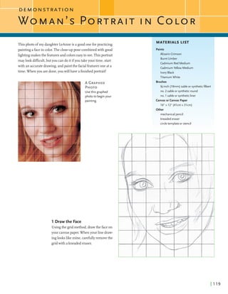 ID E M O N S T R A T I O N
WOMAN'S COLOR
Thisphoto ofmy daughterLeAnneis a goodoneforpracticing
paintinga facein color.The dose-uppose combinedwith good
lightingmakes the featuresand colorseasyto see. Thisportrait
maylookdimcult,but you cando itifyou takeyour time, start
with an accuratedrawing,andpaintthe facialfeaturesone at a
time. Whenyou aredone,you will have a finishedportrait!
A GRAPHED
PHOTO
Usethis graphed
photo to begin your
painting.
1 Drawthe Face
Usingthe gridmethod,drawthe faceon
your canvaspaper. When your line draw-
inglookslike mine, carefullyremovethe
gridwith a kneadederaser.
MATERIALS LIST
Paints
Alizarin Crimson
Burnt Umber
Cadmium Red Medium
CadmiumYellow Medium
Ivory Black
Titanium White
Brushes
%-inch (19mm) sableor syntheticfilbert
no. 2 sable or synthetic round
no. 1sable or synthetic liner
Canvas or Canvas Paper
x 12" (41cm x 31cm)
mechanicalpencil
kneadederaser
circletemplateor stencil
 