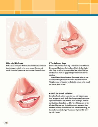 2 Black In Skin Tones 3 The Awkward Stage
Wi&aroundbnxghand&e~htonemixthatwetallred Thhhmernixhgtep~andadddesofAlizarin
abutonpage11% b l dinthetonesaroundthenoseand CrbmmandCadmiumRed Medium.Thisis fbrthe shadow
mouth Leavethelipsalonesoyoua tlosetheirdehition. coloralongthe sideofthenoseandthebasecolorofthelips.
Usetheroundhush toapplyandlayerthesecolorsintothe
paintins.
Now addsome Burnt Umberto themix andpaintthe ast
shadowsonthenghtsideofthenostrilandunder the nose.
Alsoplacesome ofthis colorontheinsidecornexsofthemouth
andstarttodewdtfielips.
4 Finishthe Mouth and Nose
Use alinerbrushandthebasicskintonemixtopaintsepara-
tions b e e ntheteeth. Studythephotographandcon- to
layerinsmalldetailswiththelinerbrush.Uselight,medium
anddarktone3forrealism Lookforthe subtleshadow onthe
l& sideofthenoseandthehighlightonthenose'stip.Also
noticetheshadowgunderthe m ethatalmostmeetthelip,and
thegmall aease-inthelip.Youcanseewhy I dlthis"draw-
ingwithabrush"
 