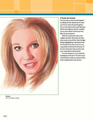 over thesideofherfu,Be sure touse
long strokes thatfollowthedirectionof
thehair.Remember;hairmustbebuilt
upinmanylayersa0looknatural.
Itismtmcesgafytotrytomatchthe
photographatthispoint.Thehairisjust
ahmeworkto makeyoulookatthe face,
andis supplementaltotheWt.
8 Finishthe Portrait
Nowitistimetoputallofthistogether
by addingthehair.Blondehairis made
upofmanycolorsalllayeredlagether.
Youa nseewhere I haveusedCadmium
Yellowand CadmiumRedfora reddish
hueaswellasBurntUmberandIvory
Bkckfbrdeep*.
Withthedbnxsh,basein&e
reddishcolorf kThenlayerallofthe
othercolorsona ~ pofthat. Paintthelight
blonde-IS last, andmted them
 