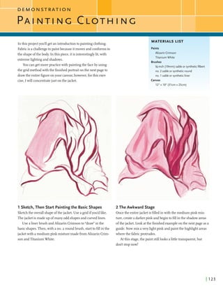 D E M O N S T R A T I O N
In this projectyou'll getan introductiontopaintingclothing.
MATERIALS LIST
I
Fabricis a challengeto paintbecauseitmoves and conformsto
the shapeofthe body. In this piece, itis interestinglylit,with
extremelightingand shadows.
You cangetmorepractice with paintingthe faceby using
the gridmethodwith the finishedportrait onthe next pageto
drawthe entirefigureonyour canvas;however, forthis exer-
cise, Iwillconcentratejust onthe jacket.
Paints
Alizarin Crimson
Titanium White
Brushes
%-inch (19mm) sable or syntheticfilbert
no. 2 sableor syntheticround
no. 1 sableor syntheticliner
Canvas T-
12"xlO" (31cmx25cm:
1171 .I ...
1 Sketch, Then Start Paintingthe Basic Shapes
Sketchthe overall shapeofthe jacket. Use a gridifyou'dlike.
Thejacket is madeup ofmany odd shapesand curvedlines.
Use a linerbmsh andAlizarin Crimsonto ''draw" inthe
basic shapes.Then,with a no. 2 roundbmsh, startto fillin the
jacket with a mediumpink mixturemadefromAlizarin Crirn-
son andTitaniumWhite.
2 The Awkward Stage
Oncethe entirejacket is Wed in with the mediumpink mix-
ture,createa darkerpink andbegin tofdlin the shadowareas
ofthe jacket. Look atthe finishedexampleonthe next page as a
guide. Now mix averyllghtpink andpaintthe highhghtareas
wherethe fabricprotrudes.
At this stage,the paint stilllooks alittletransparent,but
dodt stopnow!
 