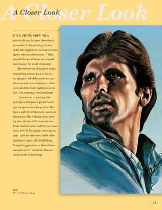 R~GlbserLook
. . .- , - . ,.
-
personality. In this painting,the jean -, . -- ..... ..- . -
-- - - - -
- - . .A .- ....
...
jacket addsruggedness, making this man i- . -...- .. . .
.-.* ........
...!--, - ..- -
appeartobe an outdoorsman.If I had e:-,. - :.
' _ _- - ._ .
painted him in a shirtandtie, itwould
have changedhiswholepersonality. . . .
The extremeuse of shadowsmakes
- . -
this paintingintense. Lookatthe way ..._ -.......-. . ... ,
the lightplays off ofthe man's faceand
illuminatesthe frontofthe jacket. Also
noticeallofthebrighthighlights on the
face.This paintingis areal challenge!
Ifyou want totrypaintingthis
portrait yourself,placea grid of %-inch
(13mm)squaresoverthis portrait. Then
placea grid of I-inch(25mm)squareson .:i; -"'- -
your canvas.This will makeyour paint-
ingtwicethe sizeofthis reproduction.
Really studythe colorsandtryto re-create
them. Refertothe portrait of LeAnneon
page 121forthe skintones. Refertothe
paintingon page 123forthe clothing.
Thepaintingprocessesin both ofthose
examplesarevery similartowhatyou
woulduse forthis painting.
Sam
11"x 7"(28cm x 18cm)
 