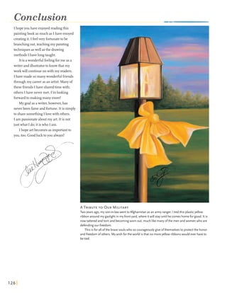 Conclusion
I hopeyou have enjoyedreading this
paintingbook asmuch as Ihave enoyed
creatingit. I feelvery fortunatetobe
branchingout,teaching my painting
techniquesaswell asthe drawing
methods I have longtaught.
It is awonderfulfeelingforme as a
writer andillustratorto knowthatmy
work will continueonwith my readers.
I have made somanywonderfulfriends
through my careeras an artist. Manyof
these friends I have sharedtimewith;
others Ihave never met. I'm looking
forwardto making many more!
My goalas awriter,however,has
never been fameand fortune. It is simply
to sharesomethingIlovewith others.
I am passionateaboutmy art. It is not
just what I do;it iswho I am.
Ihope artbecomes asimportantto
you,too. Goodlucktoyou always!
A TRIBUTETO OURMILITARY
Two years ago, my son-in-lawwent to Afghanistan as an army ranger. I tied this plasticyellow
ribbon around my gaslight in myfront yard, where itwill stay until hecomes homefor good. It is
nowtattered and torn and becomingworn out, much like manyofthe men and women who are
defendingour freedom.
This is for all ofthe bravesoulswho so courageouslygive ofthemselves to protectthe honor
and freedom ofothers. Mywish for the world isthat no moreyellow ribbonswould ever haveto
betied.
 