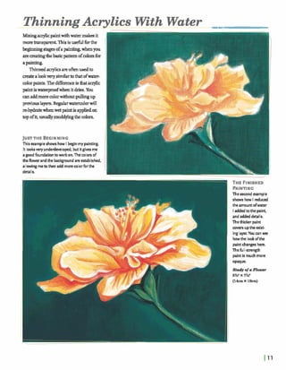 ThinningAcrylics WithWater m a
Mixingq l k pintwithwater makesit
morem ~ tThisis usefulforthe
beghdngstagesofapaint@ whenyou
arematingthebasicpatternofcolmfm
apainting.
Thinnedaqlics areo husedto
mateah kvery similarto thatofwater-
colorpaints.Thedifferenceis hataqlic
paintiswaterprwfwhenitdries. You
mnaddmorecolorwithoutp u h g up
prwiouslayers.Regularwatercolorwill
mhydmtewhenwet paintis appliedon
I
topofit,usuallymuddyingthe colors.
JUSTTHE BEGINNlNG
hisexample shows how I beginmypainting. (1It lookswry underdmloped, but itgives me
agoodfoundationto work on. The colorsof IIthe flower andthe backround are established,
allowingmeto then add morecolor fbrthe IIdetails. Y
Thesecond example
shows how I reduced
the amountofwater
Iaddedto the paint,
and addeddetaiIs.
Thethicker paint
covers uptheexist-
inglayer. You can oee
howthe lookofthe
paintchanges here.
ThefulI-strength
paintis muchmore
opaque.
 