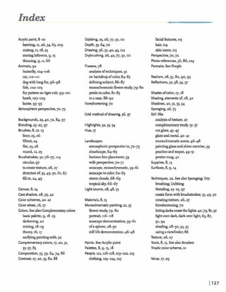Index
Acrylic paint, 8-10
layering,11,26,34,65,1og
mixing, 11,18,23
90% lefto~l's,g,I5
thinning, g, 11,66
Animals,gz
butterfly,104-106
cat, II*III
dogwithlongfur,9 6 9 8
iish,10=103
furpatternontigercub, 99101
hawk, 107-109
hone. 9395
Atmosphericperspective,7273
Backgrounds,~3,40,72.84.g7
Blending,23-z~,g7
Brushes,8,1z-13
liner,2526
filbert 24
flat,q , z 6
round, 12,~s
Bmshstrokes, 50.7617. I*
circuh, 97
toaeate texture,26,27
directionof,35,49,50,61,67
fill-in,q,49
Canvas,8,q
Cast shadow,28,39,42
Colorschemes,2-21
Colorwheel, 16,17
Colon.SeealsoComplementarycolors
basicpalette, g,18-19
darkening,20
mixing,18-1g
theory,16,17
unifuingpaintingwith,5a
Complementarycolon, 17,20, 31,
55-57137.83
Composition,55.59.64.74.86
Contrast,17,2o,33,82,88
Dabbing,23,26,77,91,111
Depth,33.64.70
Drawing,36,37,40.43,11a
Drybrushing,26,42,n,g1,111
Flowers,78
analysisoftechniques,91
onbackdropofcolor,8445
definingsubject,8-7
monochromaticflowerstudy,79-80
petalsin color,8143
in ame, 88-90
Foreshortening,70
Grid method ofdrawing,36,37
Highlights,32.33.34
Hue,17
Landscapes
atmosphericperspectivein,72-73
doudscape,6445
horizonlineplacement, 59
withperspective.7-71
seascape,monochromatic,5941
seascapein color,62-63
stormclouds, 6 M 9
tropicalsky,6667
Light source,28,48,53
Materials,8,15
Monochromaticpainting,z1,35
flowerstudy,7940
porhaif 116118
seascapedemonstration,5961
ofa sphm,28-30
stilllifedemonstration,46-48
Paints. SeeAaylicpaint
Palettes, 8,g, 15,18
People,IIZ,r16118.1rg-122, I Z ~
dothing,~3-1a4,
facialfeatures,115
hair, ~q
skintones, 113
Perspective,70,72
Photo references,36,86,124
Portraits. SeePeople
Realism,28,57,80,go,g5
Reflections, 3a,38,54,57
Shadesofcolor,17.18
Shading,elementsof,28.42
Shadows,ao, 31~33.34
Sponging,2675
Still lifes
analysisoftexture,27
complementarystudy,55-57
cutglass,43-45
glassandmetal,4-41
monochromaticscene,46-48
paintingglassandshineexerase,39
peachesandteapot,4951
pewtermug,42
Supplies. 8,15
Surfaces,8,g,rq
Techniques,za. SeealsoSponging;Dry-
brushing; Dabbing
blending,23-25.97
aeateformwithbrushshkes. 35,49,50
creatingtexture,26.27
foreshortenjng,70
letbgdarkraatethelights,40,79,81,91
lightoverdark,darkoverlight,65.87,
91.94
shading,28-30,34.3$
using avkwlinder,86
Texture,26.27
Tools,8,I$. SeealsoBrushes
Triadiccolorscheme,21
Value,17,29
 
