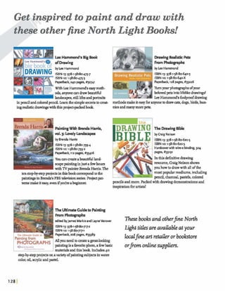 Get inspired topaint and draw with
these other fine North Light Books!
? A
ImHammond'sBigBook DrawingRdistic Pets
of Dmwing FromW p h s
byLee Hammond by Lee Hammond
ISBN-13:97&1-58180-473-j' ISBN-13:978-1-58180-3
ISBN-lo:I-58180-473-3 ISBN-lo:15818e64eX
Paperb=k 240 Pages, #32741 Paperback, 128pages,#33226
WithkHammond's easyrneth- TimY ~ u ~ P ~ ~ W F V ~ Sof^
ads, anyonea ndraw beautifid belovedpetsintolifdikedrawmgs!
LeeHammmd's foo1prwfdrawmg
inp d andcoloredpencil.&thesimple&toaeat- methdsmakeiteasy fixanyonetodrawcats, dogs,birds,bun-
ingrealistic drawingwiththisprojea-packdbook niesandmanymorepets.
PaintingWith BrendaHarris,
vol. 3: LovelyLandscap
byBrenda Harris
ISBN-13:97&1-58180-739-4
ISBN-lo:1-58180-739-2
Paperbaclq112 pages, #33416
Youa na t eabeautifulland-
scapepaintinginjust afewhours
IwithTVpainterBmda Harris.The
tenstepby-stepprojectsinthisbmkcorrespondtohe
p a h h pin Brenda's PBStelevisionseries. Projectpat-
terns makeiteasy,menifyodreabqghmr.
~ D R A W I ~1 The DrawingBible
byGaig Nelson
ISBN-13:978-1-58180620-5
ISBN-10:15818~62~5
.. . Hardcwerwith wire+ binding,304
I
The UltimateGuideto Painting
FromPhoWgmphs
Iedited JamesMsrkleand LsyneVanover
pages, #33191
InthisdehPtivedrawing
resource, Craig Nelsonshows
youhowtodrawwith all ofthe
mostpopularmediums,indudmg
p d ,M,pastels,c o l d
pencilsandmore.packedwithdrawingdeknstrationsand
inspirationforar&i&!
ISBN-13:978-1-58180717.2
ISBN-10:1-58180717-1
T . ... ... . ... Paperback208 pages,#33389
hintingfrrwn AUyouneedtocreateagreat-looking
paintingisafavoritephoto,a flewbasic
materialsandthis book.Includes40
step-bywpmjects onavarietyofpaintingsubjeet4inwater-
colw,oil,aaylicandpastel
h e books andother+ North
Light titlesareavailableat your
MJilaeartretailerorbookstore
orpornonlinesuppliers.
 