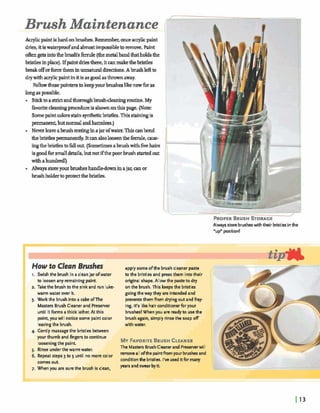 rRQPER RUSH STORAGE
Always store brusheswith their bristlesinthe
"upnposition!
HOWf0 Clean husk= apply some ofthe brush cleaner paste
I. Swish the brush in a cleanjar ofwater to the bristles and press them into their
to loosenany remainingpaint. original shape. Allow the pasteto dry
2. Take the brush to the sink and run lukc- on the brush. This keepsthe bristles
warm water m r it. goingthe way they are intendedand
3. Work the brush into acakedThe preventsthem from dryingout andfrpy-
Masters Brush Cleanerand Preserver ing. It's like hair conditionerfor your
until it forms a thick lather. At this brushes! When you a n readyto usethe
point, youwill noticesome paint color brush again, simply rinsethe soap off
leavingthe brush. with water.
4. Gently massagethe bristlts between
your thumb and fingers to continue
looseningthe paint.
AMYFAVORITEBRUSHCLEANER
5. Rinse underthe warm water.
The Masters BrushCleanerand Preserrerwill
6. Repeat steps 3 to 5 until no morecolor
removealIofthe p i n tfrom your brushesand
comesout.
conditionthe bristles. I've used i t 6 rmany
7. When you arc surethe brush is clean,
yearsandswear byit
 