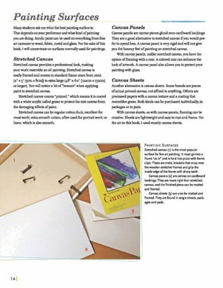 Painting Surfaces
Many studentsaskmewhatthebestpainting~is. CranvaaPaneb
Thatdependsonyawp e f andwhatkindofpainting Canvaspanels arecanvaspiecesgluedontodboardbackings.
youared&g. Aqhcpaintcanbedone m y h qbmfine TheyareagoodalternativeIDswkhed canvasifyouwould pre
artcawasestow a d , fibrk,metaland&ass. Forthe sakeofthis hto spendless.A m v a s panelisveryngdandwillnotgive
book,I willammtrateon &s normallyusedfor paintings. youtheb o u n ~feelofpaintingons h k h d a r m s .
Withmvaspanels,unlikestretched canvas,youhavethe
Stretched Canvas optionofhmhgwith amat.A coloredmatwn enhancethe
Stretchedcanvasprwidesapmfesgionallaok,~ lookofarismk A m n ~ spanela h dhwsyouto pmktyour
yourworkresembleanoilpaintingS W m m a s is paintingwith&s.
easilyh e dandcomesinstandardframesizesfrommini
(an1x 3' [gunx 8cmDtoextralarge (48"x 60"[~aacslx 15aunI Canvtw Sheets
orlarger).Youwillnaticeabitof*bwnee"whenapplying hothmalternativeiscanvassheets.Somebrandsarepi-
painttoshkhedmmas. ofactualprimed~vas,nota%ixedto~Othersare
Stretchedcanvascomes 'pruned/ whichmeansitis coated prmexsedpaperswitha canvastexture andamatingthat
withawhiteauylic &-so to proteathe rawcanvash m resemblesgesso. Bothkindscanbepurchasedindividually,in
dle damagrngwofpaint. pdagesorinpads.
S ~ w n ~ a 8 w n b e r e g u l a r c o t b n d u c k , ~ b t f w Withanvaa sheets,aawithwnvaa panels,fbmmgmnbe
mostm k ; &ragmwth cotton,o hused fmportraitwork;or mative. SheetsareIIghtwmghtandeasytomatandframe.For
linen,whichisalsosmooth. the artinthisbook,I usedd ymvassheets.
PAINTINGSURFACES
Stretchedcams (I) isthe mostpopular
surfaceforfineart painting. It mustgo intoa
frame 'as is" andis held intoplacewith frame
clips. Theseare metal bracketsthatsnap over
thewoodenstretcherframes and gripthe
insideedgeofthe framewith sharpteeth.
Canvaspanels(2) arecanvas on cardboard
backings.They are morerigidthan stretched
canvas, andthefinishedpiececan bematted
andframed.
Canvas sheets b)mnalso bemattedand
framed. Theyarefound in singlesheets, pack-
ages and pads.
 