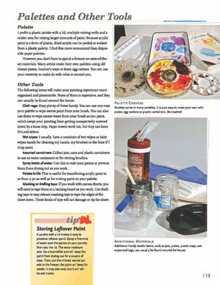 Palettes and Other Tools
Palette
I Kreferaplasticpalettewithalid,multiplemixingwells anda
center areafbrmixinglargeramountsofpaint. Bmuseacrylic
paintisahofplastic,driedaqliccanbepeeledorsoaked
fromaplasticpahe. I findthig moreemnomid thandispcs-
ablepaper palette^
However,youdmlthavetospendafortuneon stated-the-
art materials.Manyartistsmaketheirownpalettesusingold
dinnerplaaes,butcher'straysorfoameggcartons. Youa nuse
your creativitytomakedowithwhatis aroundyou.
Other Toob
Thefollowingitemswillmakeyaurpaintingeqmiencemore
organhedandpleasurable.None o f his expensive, andthey
Y O U pal* towipe excesspaintb m ~ h h .Ym canalso plates,egg cartonsor'plasticcontainers. Bec k t i w !- -
usethemtowipeexcesswaterfromyowbrushasyoupaint,
whichkeeps your paintingfromgettingu n m ywatered . ' ,-. :,, '
dawnby aloose drip. Paperbwdsworktoo, but theycanleave
lintanddebris.
Wktwipes: Iusually havea containerofwetwipesorbaby
wipeshandyfordeaningmy hands,my brushesorthef h rif I
-paint.
Assortedantainm: Collectjars, am a dplasticcontainers
touseaswatercontajnersorforstoringbrushes. I
SpmyM edwakr: Usethisto mistyourpaintstoprevent
themhmdryrngoutasyoud
PalettehikThisisusefulfbrInn&rrjng aa~licpaintto
orhajaraswellasfor~paintonpurpalette.
Maskineordraftingtape: IfyouworkwithmvassheetE,you
willneedtotapethemtoabaclangboardasyouwork Usedr&-
ingtapeoreasy-rehe maslangbpetobpetheedges ofthe
sheetdown.Thesekindsofiapewillnotdamageorripthe sheet
aroring ~cftoverPaint
A palettewith a lid makesiteasyto
preserve leftwer paint. Sprayafine mist
ofwateroverthe paintsonyour palette,
then sea the lid.Theextramoisture
acts likea humidifierandwill keepthe
paintfrom dryingoutfor acoupleof
d v . lfyouputthe misted,m l e d pal-
ette inthefreezer,the paintwill keepfor
weeks. Itmayskinover, butitwill still
bewet inside.
ADDITIONALMATERIALS
Additional handy studio items, such asjars, plates, plastictrays, wet
wipes andrags, can usuallybefound aroundthe house.
 