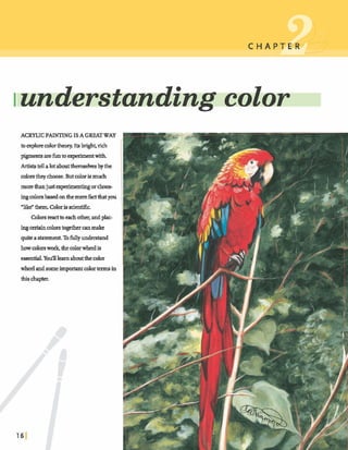 Iunderstanding c o l o r
ACRYLIC PAINTINGISA GREATWAY
Inexplorecolortheory. Itsbright,rich
pigmentsarefuntoexperimentwith.
Artiststellalotaboutthems&es bythe
colorsthey choose.Butcoloris much
morethanjust experimentingorchoos-
ingcolorsbasedon&emerefact~you
'like" them Colorisscien*
C&~t.eaabeachother,andpkc-
ingcertajncolorstogetheranmake
quite a s t a s . Tofullyd t a n d
howmlmwork, thecolorwheelis
essential.Y dlearnaboutthecolor
wheel andsomeimportantcolortermsin
dlis chapter.
 