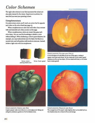 Color Schemes
Therightcolardmmis oneh trepresentsthe subjectyet
alsoaddsinterestfbrtheviewer. F m t toachievethe
&feel youwantyourpaintingtohave.
Complementaty
Comphentaycolors,you!ll reall, are c o l o r
eachotheronthcolorwheel (seepage q).
Whencomplementsareused neareachother, theycontrast
withandW s l f y eachother, as seenonthispage.
Whencomplementarycolorsarem h d , theygrayeach
OtherdowaYouanusethisknmvMgetodarknawlor
withoutIdllmgit.Whendarkemmgacolorto paintshadows,for
m p l e ,youmayinstinctivelyreachforblack Butblackisa
neutralcolorandwillproduceoddresultsinmixhlre9.Instead,
&ken aIIghtcolorwithitsmmplemmt.
CornPLEMENTS: YELLOWAND VIOLET
Aviola backgroundintensifiesthe yellow ofthis apple, makingit
appear morepureandvibrant. Yellow m i dwith violet makesa good
IC rhadnvcoorfor sy e wobject. (Yellowmixedwith ba& onthe other
Yellow +violet - Yellow +black- green! hand, m a k green!)
pleasingshadow wlor
COMPLEMENTS:GREENAND RED COMPLEMENTS:3RANGE AND BLUE
A green pepperlooks morevibranton a red background. M i n gred
and green producesag d colorfor the shadowareas.
Theorangeyhueofthis peach looks brighterwhen surrounded byblue.
the shadowareas area mixtureofblue and orange.
 