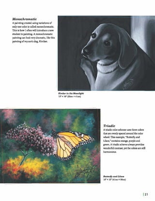 Molaochrornafic
A paintingm a k dusingvariationsof
onlyonecoloris calledmonochromatic.
Thisis how I oftenwill introduceanew
studenttopainting.A momchromatic
painting mlookvery dramatic,likethis
painting ofmy sods dog, K i m k
Triadic
A e c colorschemeusesthreecolors
thatareevenlyspaced aroundthecolor
wheel.Thigemmple, ''Butterflyand
Lilacs," containsorange,purpleand
greeu A triadicschemealwayspIwides
wonderfulcon- yetthe colorsarestill
 