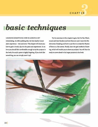 ~ba&techniques -
LEARNINGSOMETHINGNEW ISALWAYSA BIT Trythe egerdsminthischamtogetafkd fbrkt,filbert,
in- As withan- else,theb& teacherisjust roundandlinerbrushes andhowtheyareused Learnthefive
plainaperierm-trd and-Thischapterwillshowyou elementsofshadingandhowtousethemtomatetheillusion
howtogrababrush,dipitinthe paintandexperiment.Inno offormonaflatcanvas.Finally,hlearn g d methodofdraw-
timeyoushddfeeldrtable~enwghto~theKrojectsin ~ w h i c h d ~ b l e y o u t o d r ; r w a n y s u b j ~ Y o u d ~ b e
thelmok,foracrylicpaintis hghlyfbrgivhg.Ifyoudodtlike readytomove aheadto thelargerpq*eckinthebook
sometlung,youa n simplycover itup!
 