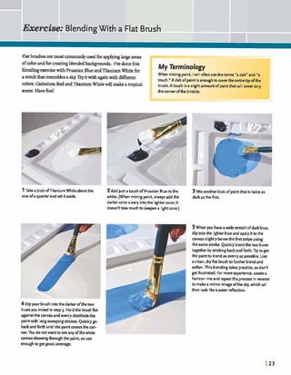 Exercise: BlendingWith a Flat Brush
FlatM e 8 aremostcommonlyuaedfbra p p hlargeareas
ofcolmandfmstingblendedbackgrounds, 1% donethis
bhdmgexercisewith PrussianBlueandTitaniumWhite for
aresultthatresemblesasky.'Ikyitwithagainwithdj&ent
colors.W u m RedandntaniumWhitewillmakeatropical
scene. Havefun!
My Terminology
When mixingpaint, Iwill A n usethe terms 'a dab" and "a
touch." A dab ofpaint isenoughtocovertheerrtiretip ofthe
brush. A touch is a slightamountofpaintthatwill cover only
thecornerofthe bristles.
1Take ablobofTitaniumWhiteaboutthe 2Add just atouch of PrussianBluetothe 3 Mixanotherblobof paintthatis twice as
size ofa quarterandset itaside. white. (When mixingpaint, alwaysaddthe darkasthefirrt
darkercolorslowly intothe lightercolor; it
doesn't t a k mu& to deepena lightcolor.)
4Dipyour brushintothe darlcerofthetwo
bluesyou mixed in step 3. Holdthe brushflat
againstthe canvasandm n l y distributethe
pintwith longsweepingstrok. Quicklygo
backandkrth untilthe paintcoversthecan-
vas. You do notwanttoseeany ofthewhite
canvas showingthroughthe paint, souse
enoughto get goodcoverage.
5When you haveawide stretchofdark blue,
dip intothe lighterblueand applyitto the
canvas slightlybelowthefirst stripe using
thesamestroke. Quicklyblendthetwo blues
togetherbystrokingbackandforth. Trytoget
the paintto blendas evenlyas possible. Use
a clean, dry flat brushto furtherblendand
soften. This blendingtakes practice,sodon't
getfrustd. For moreexperience, createa
horizon lineand repeatthe processin rewrse
to makea mirror imageofthe sky, which wilI
then look likeawater dection.
 