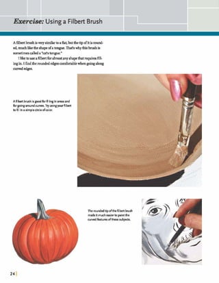 A Hbeabrushisverysimilar toaflat,butthetipofit isround-
ed, muchlikethe shapeofatungue.That'swhythisbrushis
sometimesd e d a *cat'stongue."
I liketouse afilbertfmalmostany shapethatrequiresfill-
ingin.I theroundededgescomfortablewhengoing along
curved edges.
A filbert brushisg o d b r fillingin areas and
h rgoingaroundcurves. Try usingyourfilbert
to fill in a simplecircleofmlor.
The roundedtipofthe filbert brush
madeitmucheasierto paintthe
curvedfeatures ofthese subjects.
 