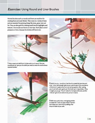 Exemkc Using Roundand Liner Brushes -.-m-
Pointdbrushessuchas roundsa dliners are d tfbr
creatinglinesand smalldetails.Theycomein a*of sizes
andareessentialforpaintingthngsliketrees,grass,hairand
fur.Theyarealsogod fbrmaEangsmall ~OIS forhghhghtsand
textums. Usedadlinersontheirtips. Mtplacealotof
pressureonthem,h u s etheb r k h willbendwrr,
1Paintatreetrunkwith Burnt Umberanda no. 6 round.This size
roundbrushwilIgiveyouthewidth you needto createthebunkwithout
repeatedstrokes.
2Switchto a no. i roundor a linerbrushto matethe branchesand
small Iirnbs. Add enoughwaterto your paintto give itthe consistency
ofthick ink It needsto befluid, but notkanspamnt.Afier loading
your brushwith paint, gently pull the brushupin longstrokes, lifiing
itslightlyasyougo. Thiswill makethe linetaperattheend, and the
limbswill get smallerandsmaller, just as in nature.
3Add manyquid4 short, overlappingstrokes
tocreatetheillusionof layersofbark. Remem-
berto keepyour pairrtfluid byaddingafew
drops ofwater asyou work.
 