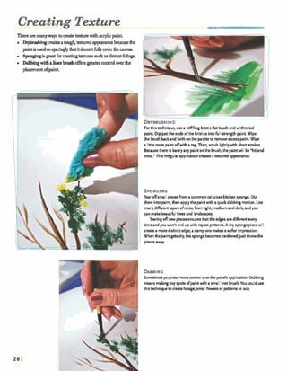 Creating Texture
There aremanywaystomeatetexturewitha ~ l i cpaint
~ m a ~ a r n u g h , t e g t u r e d a p ~ ~ ~ o e b e a u s e d w
pdntisusedsosparingly~itdoesdtfdywverthe~.
.s ~ i s ~ f o r ~ t € x h l r e s s u c h a ! 3 d i s t a r r t f o l i a g e .
Dabbingwithalinerbrushofhsgreatercontroloverthe
placementofpaint
Forthistechnique, usea stiff hog-bristleflat brushand unthinncd
I paint. Dipjust theends ofthc bristlesintofu-strength paint Wipe
the brush backandforth onthe paletteto removeexcesspaint.Wipe
a littlemorc paintofwith arag.Then, scrub lightlywith shortstrokes.
Becausetherc is bartlyanypaintonthe brush,the paintwill be"hit and
miss." This irregularapplicationcreatesamutedapprancc.
SPONGING
Tearoffsmallpiecesfromacommoncellulose kitchensponge. Dip
them into paint,then applythe paintwith aquickdabbingmotion. Use
manydfirent layersofcolor, h m light, mediumanddark andyou
can makebeautifultrees and landscapes.
Tearingoffnew piecesensuresthattheedges aredifirent every
time andyouwon't end upwith repeat patterns. Adry spongepiecewill
create amoredistinctedge; adamp one makesasohr impression.
When the paintgetsdry,the spongebecomeshardened;justthrowthe
piecesaway.
Sometimesyouneed morecontroloverthe paint's application.Dabbing
meansmakingtinyspots ofpairrtwitha small linerbrush. You could use
thistedrniquem c ~ t e h l i a g +smallfl-rr or patternsin ace.
 