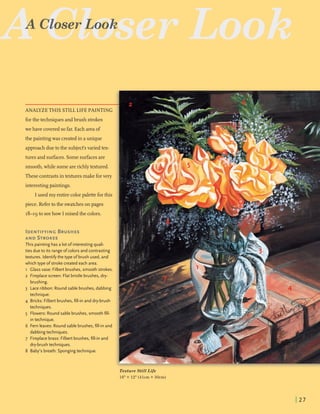 ANALYZE THIS STILLLIFE PAINTING
forthe techniquesandbmsh strokes
we have covered sofar. Eacharea of
the paintingwas createdin aunique
approachduetothe subject's variedtex-
tures and surfaces. Somesurfacesare
smooth,while somearerichlytextured.
These contrastsintexturesmake forvery
interestingpaintings.
I used my entirecolorpaletteforthis
piece. Referto the swatcheson pages
18-19 to seehow I mixedthe colors.
IDENTIFYINGBRUSHES
AND STROKES
This painting has a lot ofinterestingquali-
ties due to its range ofcolors and contrasting
textures. Identify the type o fbrush used, and
which type ofstroke created each area.
1 Classvase: Filbert brushes, smooth strokes.
2 Fireplacescreen: Flat bristle brushes, dry-
brushing.
3 Lace ribbon: Round sable brushes, dabbing
technique.
4 Bricks: Filbert brushes, fill-in and dry-brush
techniques.
5 Flowers: Round sable brushes, smooth fill-
intechnique.
6 Fern leaves: Round sable brushes, fill-in and
dabbingtechniques.
7 Fireplace brass: Filbert brushes, fill-in and
dry-brush techniques.
8 Baby's breath: Sponging technique.
Look
x'exture Still Life
16" X 12" (41cm X 30cm)
 