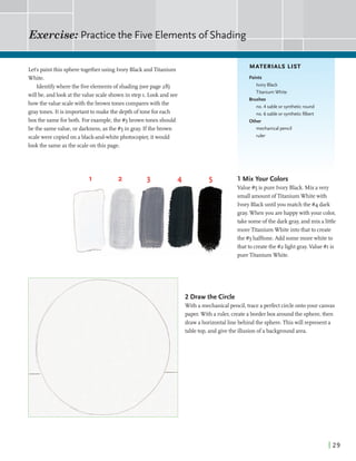 Exercise: Practicethe Five Elements ofShading
Lets paintthis spheretogetherusing Ivory Black andTitanium
White.
Identifjrwherethe fiveelementsof shading(seepage 28)
will be, andlookatthevalue scaleshownin step I. Lookand see
howthevalue scalewith the brown tones compareswith the
graytones. Itis importantto make the depth oftone foreach
boxthe sameforboth. For example,the #3 brown tones should
be the samevalue,or darkness,asthe #3 in gray. Ifthe brown
scalewere copiedon a black-and-whitephotocopier,itwould
lookthe sameasthe scaleonthis page.
MATERIALS LIST
Paints
Ivory Black
Titanium White
Brushes
no. 4 sable or syntheticround
no. 6 sable or syntheticfilbert
Other
mechanical pencil
ruler
1 Mix Your Colors
Value#5 is pure Ivory Black. Mixavery
smallamountofTitaniumWhitewith
Ivory Blackuntilyou matchthe #4 dark
gray.Whenyou arehappywith your color,
take someofthe dark gray,and mix a little
moreTitaniumWhite intothat to create
the#3halftone.Add somemorewhiteto
thatto createthe#2 lightgray.Value#I is
pureTitaniumWhite.
2 Draw the Circle
With a mechanicalpencil,trace aperfectcircleontoyour canvas
paper. With a ruler,createaborderbox aroundthe sphere,then
drawahorizontallinebehindthe sphere.This will representa
tabletop, and givethe illusion ofabackgroundarea.
 