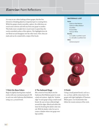 Exercise: Paint Reflections
It is easyto see,whenlooking atthese grapes,thatthe five
MATERIALS LIST
elementsof shadingplayed an importantpart in creatingthem.
Whilethe grapescloselyresemble a sphere,the reflectionsare
much more extremeandwillvaryfromone grapeto another.
This looksmore complexbut is much easierto paintthan the
overlycontrolledsurfaceofthe spheres.Thehighlightshere do
notblend outand disappearintothe othertones. Here,they are
starkand canbe createdwith a swipeofthe brush.
Paints
Cadmium Red Medium
CadmiumYellow Medium
IvoryBlack
Prussian Blue
Titanium White
Brushes
no. 4 sable or syntheticround
no. 210 sable or syntheticliner
Other-
mechanical pencil
1 Paintthe Base Colors 2 The Awkward Stage
Beginby lightlydrawingthree stacked Mixa touch of Ivory Black intothe
circleswithyour mechanicalpencil. Fill Cadmium Red Medium paintto create
in eachonewith Cadmium Red Medium a darkred mixture.Apply the "shadow
using a no. 4 roundbrush. edge"to each grapeusing a smallround
brush. Be suretoleavereflectedlight
aroundthe edges. Blend and softenthe
tones bybrushingthe darkercolorinto
red. With the darkercolor,be sureto
createa shadowwhere one grapeover-
lapsanother.
3 Finish
Using a smallpointed brush, suchas a
no. 210 liner,addthe shinylookto the
grapeswith llghthighlights ofTitanium
White paint. Use brushstrokesthat
followthe round contoursofthe circle.
 