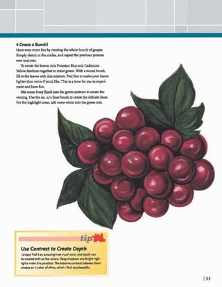 4 Create a Bunch!
Haveevenmorefunby maringthewholebunchofgmp.
Simplysketchinthecircles,drepeattheprwiousv s s
overandove~
Tomatetheleaves,mix Prussian Blue and Cadmium
YellowMediumtogethertomakegreen.Witharoundbrush,
5llintheleaveswiththismkbm. FeelfreeInmakeyourhaves
lighterthanmineifywdd like.Thisbatimefbryouto experi-
mentandhavefun.
Mix some IvoryBlackintothe greenmjxturetoaeatethe
veinjng. Usetheno.a10 linerbrushtomatethed e h t e1in.a.
Forthe areas,addsomewhiteintothe grem mix
Use Contrast to Geute Depth
I alwaysfind itso amazinghowmuchcolorand depth can
becreatedwith so fewcolors. Deep shadows and bight high-
lightsmakethis possible.The exbemewntrast w n them
createsan illusion ofshine,which I find verykutiful.
 