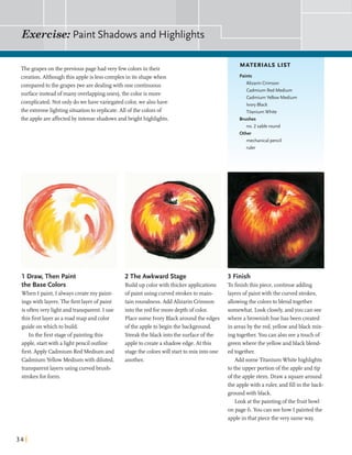 Exercise: Paint Shadows and Highlights
The grapeson the previous pagehadveryfewcolorsin their
MATERIALS LIST
creation.Although this appleis less complexin its shapewhen
comparedtothe grapes (wearedealingwith one continuous
surfaceinsteadofmany overlappingones),the color is more
complicated. Not only dowe have variegatedcolor,we alsohave
the extremelightingsituationto replicate. All ofthe colorsof
the appleareaffectedby intenseshadowsandbrighthighlights.
1 Draw, Then Paint
the Base Colors
When Ipaint, I alwayscreatemy paint-
ingswith layers.The firstlayerofpaint
is oftenvery lightandtransparent. I use
this firstlayeras a road map and color
guideonwhich tobuild.
In the firststageofpaintingthis
apple,startwith alightpencil outline
first.Apply Cadmium Red Medium and
CadmiumYellow Mediumwith diluted,
transparentlayersusing curvedbmsh-
strokesforform.
Paints
Alizarin Crimson
Cadmium Red Medium
CadmiumYellow Medium
Ivory Black
Titanium White
Brushes
no. 2 sable round
Other
mechanicalpencil
2 The Awkward Stage
Build up colorwith thicker applications
ofpaintusing curved strokesto main-
tain roundness.Add Alizarin Crimson
intothe red formore depthof color.
Place some Ivory Black aroundthe edges
ofthe appleto beginthe background.
Streakthe black intothe surfaceofthe
appleto createa shadowedge.Atthis
stagethe colorswill startto mix intoone
another.
3 Finish
Tofinishthis piece,continueadding
layersofpaintwith the curved strokes,
allowingthe colorstoblend together
somewhat.Look closely,andyou can see
wherea brownish hue has been created
in areasby the red,yellowandblack mix-
ingtogether. You can also seeatouchof
greenwheretheyellowandblackblend-
edtogether.
Add someTitaniumWhitehighlights
tothe upper portion ofthe appleandtip
ofthe applestem. Draw a squarearound
the applewith a ruler,and fiU inthe back-
groundwith black.
Look atthe paintingofthe fruitbowl
on page 6.You can seehow I painted the
appleinthatpiecethe very sameway.
 