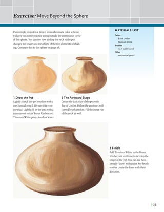 This simpleprojectin abrown monochromatic color scheme
willgiveyou somepractice goingoutsidethe continuouscircle
ofthe sphere.You can seehow addingthe neck to the pot
changesthe shapeandthe affectsofthe fiveelementsof shad-
ing. Comparethisto the sphereon page 28.
MATERIALS LIST
Paints
Burnt Umber
Titanium White
Brushes
no. 4 sable round
Other
1 Draw the Pot
Lightlysketchthe pot's outlinewith a
mechanicalpencil. Be sureit is syrn-
metrical. hghtly fillin the areawith a
transparent mix of Burnt Umber and
TitaniumWhiteplus a touch ofwater.
mechanical pencil
. q - -
2 The Awkward Stage
Createthe dark sideofthe potwith
Burnt Umber. Followthe contourswith
curvedbrush strokes. Fillthe inner rim
ofthe neckaswell.
3 Finish
Add TitaniumWhitetothe Burnt
Umber,and continueto developthe
k shapeofthe pot. You can seehow I
, literally "draw"with paint. Mybrush-
i
strokescreatethe formwith their
direction.
 