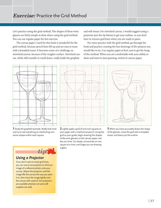Exercise: Practicethe Grid Method
I
Lets practice using the gridmethod. The shapesofthesewine
glasses arefairlysimpleto drawwhen using the gridmethod.
You canuse regular paper forthis exercise.
The canvaspaper Iused forthis book iswonderfidforthe
gridmethod,becausepencillinesliftup and areeasyto erase
with akneaded eraser. Itbecomes more of a challengeon
stretchedcanvas,becauseofthe rougher surface.Stretchedcan-
vas, while stillerasablein smalldoses,reallyholds the graphite
andwill smear.For stretchedcanvas,I would suggestusing a
projector (seethe tip below)to getyour outline,soyou don't
have to removegridlineswhen you arereadyto paint.
Formorepractice withthe gridmethod,gothrough the
book and practice creatingthe linedrawingsofthe projects you
wouldliketotry. Use regularpaper atfirst,just to getthe hang
ofthe method. When you arecomfortablewithyour abilityto
drawandwant to startpainting,switchto canvaspaper.
1Studythe graphed example. Reallylook hard
and try to see everythingas interlocking non-
sense shapeswithin each square.
lsing a Projector
you don't want to erasegrid lines,
you can use an art projectorto shine an
imageofa referencephoto onto your
canvas. Adjustthe projectoruntil the
nagefills the canvasthewayyou want
,.to, then tracethe image lightlyonto
the canvaswith a pencil.Art projectors
are availablewherever art and craft
supplies are sold.
2Lightly apply agrid ofone-inch squaresto
your paperwith a mechanicalpencil. Usingthe
grid as your guide, begindrawingthe shapes
ofthewine glasseson the canvas paper, one
box at atime. Go slowly, concentrateon one
square at atime, and forgetyou are drawing
a glass.
3 When you have accurately drawn the shape
ofthe glasses, erasethe grid with a kneaded
eraser, and leavejust the outline.
 