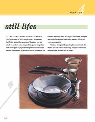 C H A P '
ITS TIMETO DO OUR FIRSTFINISHEDPAINTINGS! elementsofs h a hinthebackofyourmindasyoupaint(see
Thischaptmstart4;offwithasimple subjea:wine glasses. page 28)andanaccurawlinedrawing,your arewellonyour
M tletthehctthattheyaremadeofglass rnyou.Itis way togreatpainting.
actuallynohardertopaintshinyandtransparentt h q s than Continuethrmrghallthepaintingdemonstrationsinthis
itisto paintapplesorgrapes. Paintingdections ismerelya chapterandlearnhowtouseshading.backgroundsandcolor
matterofviewingthemaspatternsofcolor.lfyouhavethefive relationshipstopintanystilllife subject.
. .
I..
 