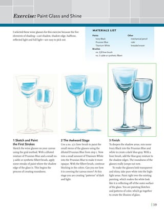 I selectedthesewine glassesforthis exercisebecausethe five
elementsof shading-st shadow,shadowedge,halftone,
reflectedlight andfulllight--are easyto pick out.
1 Sketch and Paint
the First Strokes
Sketchthe wine glassesonyour canvas
using the gridmethod. With a diluted
mixture of Prussian Blueand a smallno.
3 sableor syntheticfilbertbrush, apply
some streaksofpaintwherethe shadow
edgeofthe glassis. Thisbegins the
processof creatingroundness.
MATERIALS LIST
Paints Other
IvoryBlack mechanical pencil
PrussianBlue ruler
Titanium White kneaded eraser
Brushes
no. 210 liner brush
no. 3 sable or syntheticfilbert
2 The Awkward Stage
Use a no. 210 linerbrush to paintthe
smallstems ofthe glassesusing the
diluted Prussian Bluefrom step I. Now
mix a smallamountofTitaniumWhite
intothe Prussian Blueto make itmore
opaque.Withthe filbertbrush, continue
blockinginthe colors.Canyou seehow
itis coveringthe canvasmore?At this
stageyou arecreating "patterns"of dark
andlight.
3 Finish
To deepenthe shadowareas,mix some
Ivory Black intothe Pmssian Blueand
whiteto createa darkblue-gray.With a
linerbrush, addtheblue-graymixture to
the shadowedges.The roundness ofthe
glassesreallyjumps outnow.
Tomake the glasseslooktransparent
and shiny,takepurewhiteintothe high-
lightareas. Paint right overthe existing
painting,whichmakesthe whitelook
like itis reflectingoffofthe outer surface
ofthe glass. You arepaintingblotches
andpatterns ofcolor,whichgotogether
to createthe illusion of glass.
 
