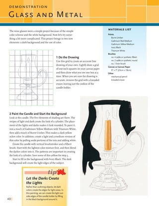 Thewine glasseswere a simpleprojectbecauseofthe simple
color schemeandthe whitebackground.Now let'stry some-
thingabit morecomplicated.This projectbrings intwo new
elements:a darkbackgroundandthe use ofcolor.
1 Do the Drawing
Use this gridto createan accurateline
drawingofyour own. Lightlydrawa grid
ofone-inchsquaresonyour canvaspaper
and then drawwhatyou seeoneboxat a
time. Whenyou aresurethe drawingis
accurate,removethe gridwith akneaded
eraser,leavingjust the outlineofthe
candleholder.
2 Paintthe Candle and Start the Background
Look atthe candle.The fiveelementsof shadingarethere.The
stripesoflightand dark createthe look ofa cylinder.Theplace-
ment ofthe lightsand darks makes itlookrounded. To paintit,
mix atouchof CadmiumYellow Mediumwith TitaniumWhite,
then add atouchof Burnt Umber. This makes a darkyellow
ochrecolor. In addition,createa light and a mediumversionof
this colorby pulling asideportions ofthe mix and addingwhite.
Createthe candlewith verticalbrushstrokesand a filbert
brush. Startwith the llghtestcolormixture first,andthen blend
the darker colorsintoit.Thepatternsareimportantin creating
the lookof a cylinder. Savesomeofthisyellowforstep3.
Startto fillin thebackgroundwith Ivory Black.The dark
backgroundwill createthellghtedgesofthe subject.
Let the Darks Create
the Lights
Ratherthanoutlining objects, let dark
colors createthe edges for light areas. In
this painting, we can createthe light out-
side edges ofthe candle holder byfilling
in the black backgroundaround it.
MATERIALS LIST
Paints
Burnt Umber
Cadmium Red Medium
Cadmium Yellow Medium
Ivory Black
Titanium White
Brushes
no. 4 sable or syntheticfilbert
no. 2 sable or syntheticround
no. 1 liner brush
EanvasorCanvas Paper
9"x 7" (23cm x l8cm)
Other
mechanical pencil
kneadederaser
 