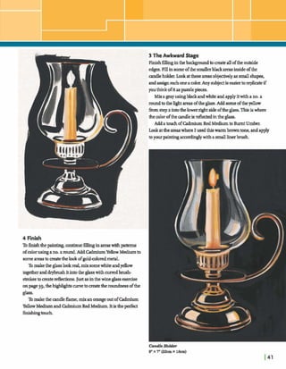 Si
r '- 3 TheAwkward Stage
k Finish6llmginthebackgroundto crateallofthe outside
edges. Fillinsomeofthe smaller bla& areasinsideofthe
candleholder.h katthese areasobjectivelyas smallshaper;,
L andassigneacho m acolaAny subjectis easiertorepbte if
B
youthinkofit aspwzkpieces.
Mixagrayusingblackandwhite andapplyitwithano.a
L m u n d r n t h e l ~ t u ~ a s o f t h e g l a g s . A d d ~ o f t h e ~
fromstep a intothelowerrghtside oftheglass.Thig iswhere
&e colorof the candlebreflectedinthe glass.
AddatouchofcadmiumRed Medium Burnt Umber.
Lookattheareaswhere I usedthis warmbrowntone,andapply
byourpaintingmmdmglywith a smalllinerbrush
4 Finish
Tofdshthepaintingconhue 6 h ginareaswithpatterns
ofcolorusingano.zrmmd.AddM u mYellowMediumto
someareastomatetheb kofgolddoredm d .
Tomakethe glass lwk real,mix somewbik andyekw
togetheranddryhushitintothe glass withdbrush-
strokesincreatepeflectons. Justasinthewineglass d s e
onpage39,theIhigMghtscurvetom t etheroundnessofthe
glass.
Tomakethe m d e flame,mix anorangeatofCadmium
YellowMediumand Gdmium Red Medium. Itisthep&
fidnngtouch.
 