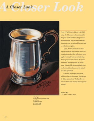 A Close
A -5r;;serLook
THIS PEWTER MUG WAS PAINTED
using allofthe samecolorswe used for
the glass candleholder in the previous
demonstration.You can seehow reflec-
tions on pewter arepainted the sameway
asreflectionson glass.
Again,the fiveelementsof shad-
ing (seepage 28)were used to makethe
muglookrounded.The reflectionswere
appliedverticallybut curvedfollowing
the mug's roundedcontours. I created
the lookofbrushed pewter by taking
somewhiteand drybmshingthe texture
in a horizontal strokeacrossthe paint I
had alreadyapplied.
Comparethe mugto the candle
holder onthe previous page. You can see
allofthe samecolors.Thehandlesare
almostidenticalin the way that theywere
painted.
Pewter Mug
11%" X 9%" (29cmX 24cm)
1 Full light
2 Dry-brushing for pewter look
3 Halftone
4 Reflected light
5 Shadow edge
6 Cast shadow
 