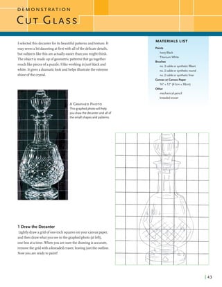 D E M O N S T R A T I O N
I selectedthis decanterforitsbeautifulpatterns andtexture. It
MATERIALS LIST
Imay seemabit dauntingatfirstwith all ofthe delicatedetails,
but subjectslikethis areactuallyeasierthan you might think.
Theobjectis madeup ofgeometricpatternsthat go together
much likepieces of apuzzle. I likeworkingin just black and
white. It givesa dramaticlook andhelpsillustratethe extreme
shineofthe crystal.
Paints
Ivory Black
Titanium White
Brushes
no. 3 sable or syntheticfilbert
no. 2 sable or syntheticround
no. 2 sable or syntheticliner
Canvas or Canvas Paper
16" x 12" (41cm x 30cm)
Other
mechanical pencil
kneadederaser
A GRAPHEDPHOTO
This graphed photowill help
you draw the decanter and all of
the small shapes and patterns.
1 Draw the Decanter
Lightlydrawagrid of one-inchsquaresonyour canvaspaper,
andthen drawwhatyou seein the graphedphoto (atleft),
onebox atatime. Whenyou are surethe drawingis accurate,
removethe gridwith akneaded eraser,leavingjust the outline.
Now you arereadyto paint!
 