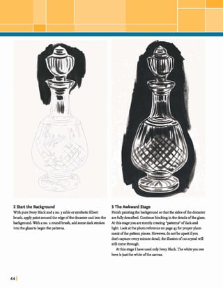 2Start the Background 3 The Awkward Stage
Withpure Ivory Blackandano.3 sableorsyntheticfilbert Finishpaintingthebackgmmdsothatthesidesdthe deanter
brush,applypaintaroundthe edgeofthedecanterandintothe arefullyd e m i .Continueblodunginthedetails oftheglass.
bedcground.W~thano.z roundbrush,addsomedark strokes Atthis siageyouaremerelycreating"patterns"ofdarkand
into&e glasstobeginthepatterns. h& L o o k a t t h e p h o t o ~ ~ o n p a g e ~ ~ f o r p r o p e r p ~
mentofthe patternpieces. Howrwr, donotbeupsetifyou
dodtapture everyminutedetail;heillusionofmtc r y d win
still comethrough
Atthis slage I haveusedodylvoryBlackThewhiteyou see
hereisjust thewhiteofthe anvas.
 