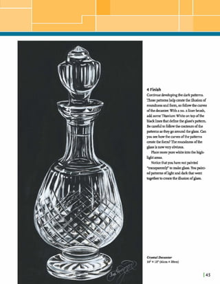 4 Finish
ContinueM o p i n g thedarkpatterns.
T h epatternshelpcreatethe illusionof
roundnessandform,sofollowthecurves
ofthedecanterWithano.alinerbrush,
addsomeXtaniumWhiteontop ofthe
blacklinesthatdehethe glass'spattern.
Be carefultofollowthe contoursofthe
pattmmastheygoaroundtheglass.Can
you seehowthe cums ofthepatterns
createthe form?Theroundnessofthe
glassisnowveryobvious.
Placemorepurewhiteintotheh@-
lightareas.
Noticethatyouhavenotpainted
"mnsparmtlf tomakeglass. Youpaint-
edpatternsofhghtanddarkthatwent
togehertomatetheillusionofglass.
 